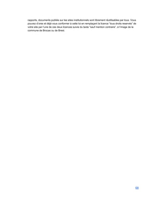 rapports, documents publiés sur les sites institutionnels sont librement réutilisables par tous. Vous 
pouvez d’ores et déjà vous conformer à cette loi en remplaçant la licence “tous droits reservés” de 
votre site par l’une de ces deux licences suivie du texte “sauf mention contraire”, à l’image de la 
commune de Brocas ou de Brest.   
68 
 