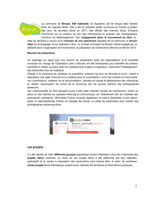  
La commune de Brocas, 800 habitants, en Aquitaine, est de longue date investie                         
dans les logiciels libres. Elle a été la première petite commune en France à publier                             
des jeux de données libres en 2011, elle affiche des licences libres (Creative                         
Commons) sur le contenu de son site institutionnel et propose des photographies                       
d’archive en téléchargement. Son engagement dans le mouvement du libre, la                     
taille du territoire à couvrir et la richesse de son patrimoine faisaient de la commune un terrain                                 
idéal de prototypage d’une Opération Libre. Le conseil municipal de Brocas s’étant engagé par un                             
délibéré dans l’organisation de l’événement, la préparation de l’événement démarra en février 2013. 
Réunion de préparation 
 
Un repérage sur place puis une réunion de préparation entre les organisateurs et le conseiller                             
municipal en charge de l’Opération Libre à Brocas ont été nécessaires pour identifier les actions                             
possibles à mettre en place selon le contexte local et gérer la logistique, notamment l’hébergement                             
des bénévoles chez les habitants.  
Charge à la commune de mobiliser sa population, préparer les jeux de données à ouvrir, mettre à                                 
disposition une salle d’accueil et du matériel pour la numérisation, ouvrir les musées et monuments                             
aux contributeurs, préparer de la documentation, prendre en charge le déplacement des volontaires                         
et obtenir l’autorisation de survol de la commune afin de pouvoir prendre des photographies                           
aériennes. 
Les communautés du libre devaient quant à elle créer l’identité visuelle de l’événement, mettre en                             
place un site internet sur operation­libre.org et communiquer sur l’événement afin de mobiliser des                           
participants volontaires. Wikimedia France proposa également la mise à disposition d’une cabine                       
photo et Openstreetmap France se chargea de trouver un pilote de paramoteur pour réaliser des                             
photographies aériennes libres. 
 
 
 
 
 
Les projets
 
Il a été décidé de créer différents groupes spécifiques durant l’Opération Libre afin d’alimenter des                             
projets libres existants. Le choix de ces projets libres a été déterminé par leur catactère                             
participatif et la remise à disposition des productions sous licence libre. A noter: de nombreux                             
autres projets libres thématiques existent pour valoriser les territoires et informations publiques.   
7 
 