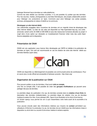 heberger librement leurs données sur cette plateforme.  
Comme les sites dédiés aux données ouvertes, il n’y est possible d’y publier que des données.                               
Pour les oeuvres, medias, photographies ou données thématiques, des projets collaboratifs existent                       
pour héberger vos productions en ligne. Commons peut ainsi héberger vos cartes postales,                         
archives, photographies et videos d’intérêt sur la commune. 
 
Développer un site internet dédié 
Les collectivités engagées dans l’ouverture de données ont en majorité choisi de développer des                           
sites internet dédiés. La liste de ces sites est disponible sur http://opendata­map.org. Les coûts                           
annoncés varient entre 20 000€ et 300 000€ en plus des ressources humaines allouées au projet. Il                                 
s’agit donc d’une option qui nécessite un investissement financier initial mais des outils Open                           
Source adaptable sont à disposition. 
Présentation de CKAN
 
CKAN est une application sous licence libre développée par OKFN et dédiée à la publication de                               
données en ligne. Cet outil est recommandé en cas de création de votre site internet dédié aux                                 
données libérées (open data). 
 
 
 
CKAN est disponible au téléchargement et possède une communauté active de contributeurs. Pour                         
en savoir plus, le site officiel est accessible à l'adresse suivante : http://ckan.org/ 
 
Organisation de la publication sur CKAN
 
Pour pouvoir publier un jeu de données, il faut avoir créé un compte. 
Une fois ce compte créé, il est possible de créer des groupes d'utilisateurs qui peuvent ainsi                               
partager des jeux de données. 
 
La première étape de publication d'un jeu de données consiste dans la création d'une fiche de                               
description des données (métadonnées). La première étape de création d'un jeu de données                         
implique la saisie d'un titre, d'une adresse URL, l'ajout d'une illustration et le choix d'une licence. 
Un bouton aperçu vous permet de voir à quoi ressemblera votre texte avant de le soumettre à la                                   
publication. 
 
Vous pouvez ensuite saisir des informations relatives aux moyens de contact permettant aux                         
utilisateurs d'informer le producteur du jeu de données de son intérêt pour les informations mises à                               
disposition ou de le tenir au courant d'une erreur relative à certains aspects. 
 
70 
 