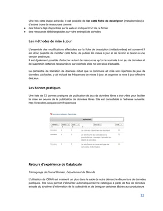 Une fois cette étape achevée, il est possible de lier cette fiche de description (métadonnées) à                               
d’autres types de ressources comme: 
● des fichiers déjà disponibles sur le web en indiquant l'url de ce fichier 
● des ressources téléchargeables sur votre entrepôt de données 
 
Les méthodes de mise à jour
 
L'ensemble des modifications effectuées sur la fiche de description (métadonnées) est conservé.Il                       
est donc possible de modifier cette fiche, de publier les mises à jour et de revenir si besoin à une                                       
version antérieure. 
Il est également possible d'attacher autant de ressources qu'on le souhaite à un jeu de données et                                 
de supprimer certaines ressources si par exemple elles ne sont plus d'actualité. 
 
La démarche de libération de données induit que la commune ait créé son repertoire de jeux de                                 
données publiables, y ait indiqué les fréquences de mises à jour, et organise la mise à jour effective                                   
des jeux. 
 
Les bonnes pratiques
 
Une liste de 72 bonnes pratiques de publication de jeux de données libres a été créée pour faciliter                                   
la mise en oeuvre de la publication de données libres Elle est consultable à l’adresse suivante:                               
http://checklists.opquast.com/fr/opendata 
 
 
 
  
Retours d'expérience de Datalocale
 
Témoignage de Pascal Romain, Département de Gironde 
 
L'utilisation de CKAN est vraiment un plus dans le cade de notre démarche d'ouverture de données                               
publiques. Elle nous permet d'alimenter automatiquement le catalogue à partir de flux de données                           
extraits du système d'information de la collectivité et de déléguer certaines tâches aux producteurs                           
71 
 