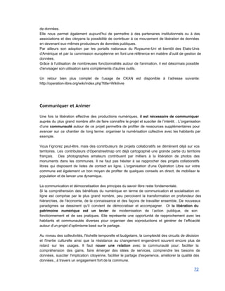 de données. 
Elle nous permet également aujourd'hui de permettre à des partenaires institutionnels ou à des                           
associations et des citoyens la possibilité de contribuer à ce mouvement de libération de données                             
en devenant eux­mêmes producteurs de données publiques. 
Par ailleurs son adoption par les portails nationaux du Royaume­Uni et bientôt des Etats­Unis                           
d'Amérique et par la commission européenne en font une référence en matière d'outil de gestion de                               
données.  
Grâce à l'utilisation de nombreuses fonctionnalités autour de l'animation, il est désormais possible                         
d'envisager son utilisation sans compléments d'autres outils. 
 
Un retour bien plus complet de l’usage de CKAN est disponible à l’adresse suivante:                           
http://operation­libre.org/wiki/index.php?title=Wikilivre 
 
Communiquer et Animer
 
Une fois la libération effective des productions numériques, il est nécessaire de communiquer                         
auprès du plus grand nombre afin de faire connaître le projet et susciter de l’intérêt. . L’organisation                                 
d’une communauté autour de ce projet permettra de profiter de ressources supplémentaires pour                         
avancer sur ce chantier de long terme: organiser la numérisation collective avec les habitants par                             
exemple. 
 
Vous l’ignorez peut­être, mais des contributeurs de projets collaboratifs se démènent déjà sur vos                           
territoires. Les contributeurs d’Openstreetmap ont déjà cartographié une grande partie du territoire                       
français. Des photographes amateurs contribuent par milliers à la libération de photos des                         
monuments dans les communes. Il ne faut pas hésiter à se rapprocher des projets collaboratifs                             
libres qui disposent de listes de contact en ligne. L’organisation d’une Opération Libre sur votre                             
commune est également un bon moyen de profiter de quelques conseils en direct, de mobiliser la                               
population et de lancer une dynamique. 
 
La communication et démocratisation des principes du savoir libre reste fondamentale. 
Si la compréhension des bénéfices du numérique en terme de communication et socialisation en                           
ligne est comprise par le plus grand nombre, peu percoivent la transformation en profondeur des                             
hiérarchies, de l'économie, de la connaissance et des façons de travailler ensemble. De nouveaux                           
paradigmes se dessinent qu'il convient de démocratiser et accompagner. Or la libération du                         
patrimoine numérique est un levier de modernisation de l’action publique, de son                       
fonctionnement et de ses pratiques. Elle représente une opportunité de rapprochement avec les                         
habitants et communautés diverses pour organiser des coproductions et générer de l’efficacité                       
autour d’un projet d’optimisme basé sur le partage. 
 
Au niveau des collectivités, l'échelle temporelle et budgetaire, la complexité des circuits de décision                           
et l'inertie culturelle ainsi que la résistance au changement engendrent souvent encore plus de                           
retard sur les usages. Il faut nouer une relation avec la communauté pour: faciliter la                             
compréhension des gains, faire émerger des idées de services, comprendre les besoins de                         
données, susciter l'implication citoyenne, faciliter le partage d'experience, améliorer la qualité des                       
données., à travers un engagement fort de la commune. 
72 
 