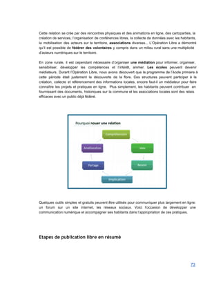  
Cette relation se crée par des rencontres physiques et des animations en ligne, des cartoparties, la                               
création de services, l’organisation de conférences libres, la collecte de données avec les habitants,                           
la mobilisation des acteurs sur le territoire, associations diverses... L’Opération Libre a démontré                         
qu’il est possible de fédérer des volontaires y compris dans un milieu rural sans une multiplicité                               
d’acteurs numériques sur le territoire.  
 
En zone rurale, il est cependant nécessaire d’organiser une médiation pour informer, organiser,                         
sensibiliser, développer les compétences et l’intérêt, animer. Les écoles peuvent devenir                     
médiateurs. Durant l’Opération Libre, nous avons découvert que le programme de l’école primaire à                           
cette période était justement la découverte de la flore. Ces structures peuvent participer à la                             
création, collecte et référencement des informations locales, encore faut­il un médiateur pour faire                         
connaître les projets et pratiques en ligne. Plus simplement, les habitants peuvent contribuer en                           
fournissant des documents, historiques sur la commune et les associations locales sont des relais                           
efficaces avec un public déjà fédéré. 
 
 
 
 
 
 
Quelques outils simples et gratuits peuvent être utilisés pour communiquer plus largement en ligne:                           
un forum sur un site internet, les réseaux sociaux. Voici l’occasion de développer une                           
communication numérique et accompagner ses habitants dans l’appropriation de ces pratiques. 
 
 
 
Etapes de publication libre en résumé
 
 
73 
 