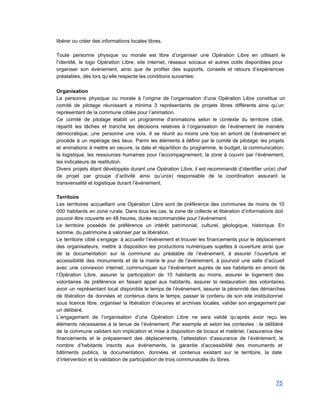 libérer ou créer des informations locales libres.  
 
Toute personne physique ou morale est libre d’organiser une Opération Libre en utilisant le                           
l’identité, le logo Opération Libre, site internet, réseaux sociaux et autres outils disponibles pour                           
organiser son événement, ainsi que de profiter des supports, conseils et retours d’expériences                         
préalables, dès lors qu’elle respecte les conditions suivantes: 
 
Organisation 
La personne physique ou morale à l’origine de l’organisation d’une Opération Libre constitue un                           
comité de pilotage réunissant a minima 3 représentants de projets libres différents ainsi qu’un                           
représentant de la commune ciblée pour l’animation. 
Ce comité de pilotage établit un programme d'animations selon le contexte du territoire ciblé,                           
répartit les tâches et tranche les décisions relatives à l’organisation de l’événement de manière                           
démocratique, une personne une voix. Il se réunit au moins une fois en amont de l’événement et                                 
procède à un repérage des lieux. Parmi les éléments à définir par le comité de pilotage: les projets                                   
et animations à mettre en oeuvre, la date et répartition du programme, le budget, la communication,                               
la logistique, les ressources humaines pour l’accompagnement, la zone à couvrir par l’événement,                         
les indicateurs de restitution. 
Divers projets étant développés durant une Opération Libre, il est recommandé d’identifier un(e) chef                           
de projet par groupe d’activité ainsi qu’un(e) responsable de la coordination assurant la                         
transversalité et logistique durant l’événement. 
 
Territoire 
Les territoires accueillant une Opération Libre sont de préférence des communes de moins de 10                             
000 habitants en zone rurale. Dans tous les cas, la zone de collecte et libération d’informations doit                                 
pouvoir être couverte en 48 heures, durée recommandée pour l’événement. 
Le territoire possède de préférence un intérêt patrimonial, culturel, géologique, historique. En                       
somme, du patrimoine à valoriser par la libération. 
Le territoire ciblé s’engage: à accueillir l’événement et trouver les financements pour le déplacement                           
des organisateurs, mettre à disposition les productions numériques sujettes à ouverture ainsi que                         
de la documentation sur la commune au préalable de l’événement, à assurer l’ouverture et                           
accessibilité des monuments et de la mairie le jour de l’événement, à pourvoir une salle d’accueil                               
avec une connexion internet, communiquer sur l’événement auprès de ses habitants en amont de                           
l’Opération Libre, assurer la participation de 10 habitants au moins, assurer le logement des                           
volontaires de préférence en faisant appel aux habitants, assurer la restauration des volontaires,                         
avoir un représentant local disponible le temps de l’événement, assurer la pérennité des démarches                           
de libération de données et contenus dans le temps, passer le contenu de son site institutionnel                               
sous licence libre, organiser la libération d’oeuvres et archives locales, valider son engagement par                           
un délibéré. 
L’engagement de l’organisation d’une Opération Libre ne sera validé qu’après avoir reçu les                         
éléments nécessaires à la tenue de l’événement. Par exemple et selon les contextes : le délibéré                               
de la commune validant son implication et mise à disposition de locaux et matériel, l’assurance des                               
financements et le prépaiement des déplacements, l’attestation d’assurance de l’événement, le                     
nombre d’habitants inscrits aux événements, la garantie d’accessibilité des monuments et                     
bâtiments publics, la documentation, données et contenus existant sur le territoire, la date                         
d’intervention et la validation de participation de trois communautés du libres. 
 
75 
 