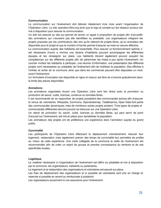 Communication 
La communication sur l’événement doit débuter idéalement trois mois avant l’organisation de                       
l’Opération Libre. Le site operation­libre.org ainsi que le logo et compte sur les réseaux sociaux est                               
mis à disposition pour assurer la communication. 
Un wiki est associé au site qui permet de lancer un appel à proposition de projets afin d’accueillir                                   
des animations qui n’auraient pas été identifiées au préalable. Les organisateurs intègrent les                         
projets proposés par les contributeurs dès lors qu’ils relèvent de projets libres, qu’un animateur est                             
disponible pour le projet et que le nombre d’inscrits permet d’assurer sa mise en oeuvre effective.  
La communication auprès des habitants est essentielle. Pour assurer un fonctionnement optimal, il                         
est nécessaire d’avoir a minima une dizaine d’habitants pouvant accompagner les différentes                       
équipes et les renseigner sur place. Les habitants doivent également pouvoir acquérir les                         
compétences sur les différents projets afin de pérenniser les mises à jour après l’événement. Un                             
courrier invitant les habitants à participer, une réunion d’information, une présentation des différents                         
projets sont nécessaires au préalable de l’événement afin de mobiliser la population. Des affiches à                             
l’entrée et sortie de la commune ainsi que dans les commerces peuvent être disposées un mois                               
avant l’événement. 
Un formulaire d’inscription est disponible en ligne et chacun est libre de s’inscrire gratuitement dans                             
la limite des places disponibles.  
 
Animations 
Les animations organisées durant une Opération Libre sont lien direct avec la promotion ou                           
production de savoir, outils, licences, contenus ou données libres.  
Il est recommandé de se rapprocher de projets possédant des communautés actives afin d’assurer                           
la venue de volontaires. Wikipedia, Commons, Openstreetmap, TelaBotanica, Open Data font partie                       
des communautés dynamiques mais de nombreux autres projets existent. Trois types de projets et                           
communautés différentes devront pouvoir se retrouver sur une Opération Libre. 
Un stand de promotion du savoir, outils, licences ou données libres, qui peut servir de point                               
d’accueil sur l’événement, est mis en place pour sensibiliser la population. 
Les animateurs des projets ont de préférence une expérience dans l’animation auprès du grand                           
public. 
 
Convivialité 
Les participants de l’Opération Libre effectuent le déplacement volontairement. Assurer leur                     
logement, restauration mais également prévoir des temps de convivialité leur permettra de profiter                         
au mieux de cette expérience. Une visite collégiale de la commune la veille de l’événement est                               
recommandée afin de créer un esprit de groupe et prendre connaissance du territoire et de ses                               
spécificités locales. 
 
 
Logistique 
Le matériel nécessaire à l’organisation de l’événement est défini au préalable et mis à disposition                             
par la commune, les organisateurs, habitants ou partenaires. 
Le logement et la restauration des organisateurs et volontaires est assuré sur place. 
Les frais de déplacement des organisateurs et si possible de volontaires sont pris en charge et                               
reservés si possible en amont ou remboursés à posteriori. 
Les organisateurs souscrivent à une assurance pour l’événement. 
 
76 
 