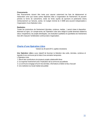 Financements 
Des financements doivent être levés pour assurer notamment les frais de déplacement et                         
restauration ainsi que toutes autres dépenses liées à l’organisation de l’événement. Ils peuvent                         
prendre la forme de subventions, levée de fonds auprès de sponsors et partenaires divers,                           
remboursement sur factures, autres. Un budget minimal de 3 000€ sera souvent indispensable à                           
l’organisation d’une Opération Libre. 
 
Restitution 
Toutes les productions de l’événement (données, contenus, medias…) seront mises à disposition                       
librement en ligne. Un compte­rendu de l’Opération Libre sera rédigé et publié librement relatant le                             
retour d’expérience, les projets développés, une évaluation qualitative et quantitative de l’événement.                       
Ceci afin d’assurer l’amélioration continue dans l’organisation. 
 
Charte d’une Opération Libre
Version du 30 août 2013, sujette à évolutions 
 
Une Opération Libre a pour objectif de favoriser la libération des outils, données, contenus et                             
logiciels d’une commune par le biais d’une animation temporaire. 
L’Opération Libre 
1. Réunit des contributeurs de plusieurs projets collaboratifs libres 
2. Co­organise l’évènement avec l’implication de la commune accueillante 
3. La commune s’engage à fournir les données, informations à libérer et lieu d’accueil 
4. Une restitution du travail réalisé est publiée 
 
 
 
   
77 
 