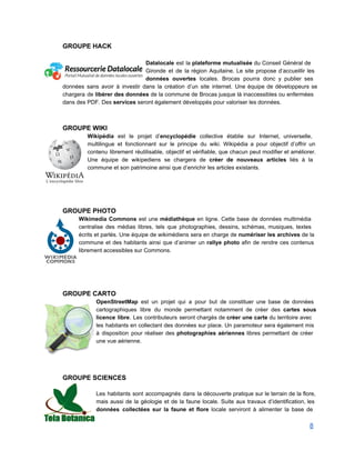 GROUPE HACK 
 
Datalocale est la plateforme mutualisée du Conseil Général de                 
Gironde et de la région Aquitaine. Le site propose d’accueillir les                     
données ouvertes locales. Brocas pourra donc y publier ses                 
données sans avoir à investir dans la création d’un site internet. Une équipe de développeurs se                               
chargera de libérer des données de la commune de Brocas jusque là inaccessibles ou enfermées                             
dans des PDF. Des services seront également développés pour valoriser les données. 
 
 
GROUPE WIKI  
Wikipédia est le projet d’encyclopédie collective établie sur Internet, universelle,                   
multilingue et fonctionnant sur le principe du wiki. Wikipédia a pour objectif d’offrir un                           
contenu librement réutilisable, objectif et vérifiable, que chacun peut modifier et améliorer.                       
Une équipe de wikipediens se chargera de créer de nouveaux articles liés à la                           
commune et son patrimoine ainsi que d’enrichir les articles existants. 
 
 
 
 
GROUPE PHOTO 
Wikimedia Commons est une médiathèque en ligne. Cette base de données multimédia                       
centralise des médias libres, tels que photographies, dessins, schémas, musiques, textes                     
écrits et parlés. Une équipe de wikimédiens sera en charge de numériser les archives de la                               
commune et des habitants ainsi que d’animer un rallye photo afin de rendre ces contenus                             
librement accessibles sur Commons.  
 
 
 
 
GROUPE CARTO 
OpenStreetMap est un projet qui a pour but de constituer une base de données                           
cartographiques libre du monde permettant notamment de créer des cartes sous                     
licence libre. Les contributeurs seront chargés de créer une carte du territoire avec                         
les habitants en collectant des données sur place. Un paramoteur sera également mis                         
à disposition pour réaliser des photographies aériennes libres permettant de créer                     
une vue aérienne. 
 
 
 
 
GROUPE SCIENCES 
 
Les habitants sont accompagnés dans la découverte pratique sur le terrain de la flore,                           
mais aussi de la géologie et de la faune locale. Suite aux travaux d’identification, les                             
données collectées sur la faune et flore locale serviront à alimenter la base de                           
8 
 