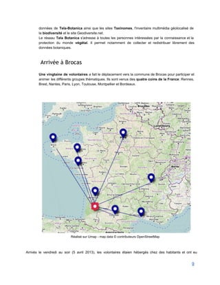 données de Tela­Botanica ainsi que les sites Taxinomes, l'inventaire multimédia géolocalisé de                       
la biodiversité et le site Geodiversite.net. 
Le réseau Tela Botanica s'adresse à toutes les personnes intéressées par la connaissance et la                             
protection du monde végétal. Il permet notamment de collecter et redistribuer librement des                         
données botaniques. 
 
Arrivée à Brocas
 
Une vingtaine de volontaires a fait le déplacement vers la commune de Brocas pour participer et                               
animer les différents groupes thématiques. Ils sont venus des quatre coins de la France: Rennes,                             
Brest, Nantes, Paris, Lyon, Toulouse, Montpellier et Bordeaux. 
 
 
 
 
Réalisé sur Umap ­ map data © contributeurs OpenStreetMap 
 
 
Arrivés le vendredi au soir (5 avril 2013), les volontaires étaien hébergés chez des habitants et ont eu                                   
9 
 