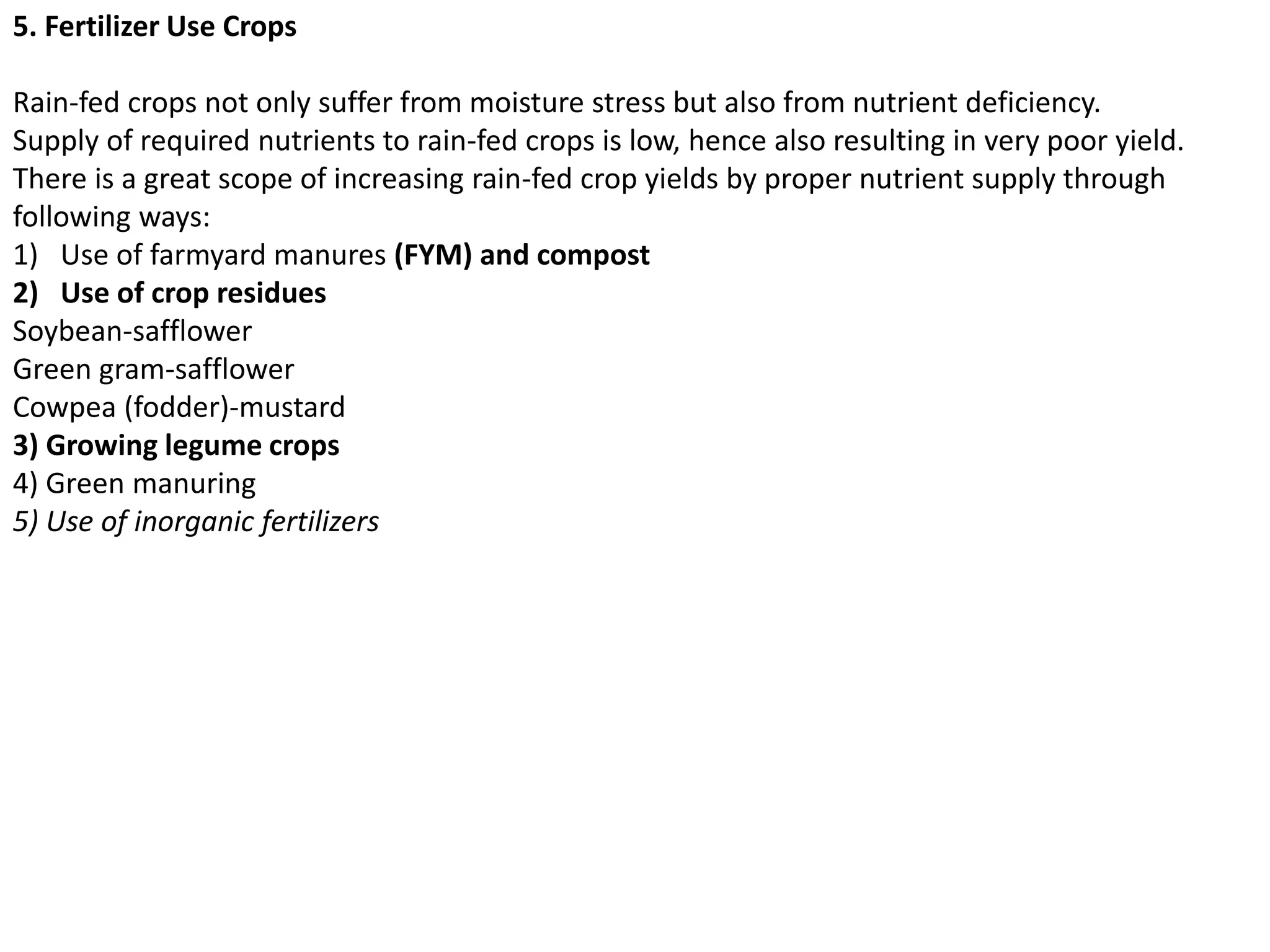 5. Fertilizer Use Crops
Rain-fed crops not only suffer from moisture stress but also from nutrient deficiency.
Supply of required nutrients to rain-fed crops is low, hence also resulting in very poor yield.
There is a great scope of increasing rain-fed crop yields by proper nutrient supply through
following ways:
1) Use of farmyard manures (FYM) and compost
2) Use of crop residues
Soybean-safflower
Green gram-safflower
Cowpea (fodder)-mustard
3) Growing legume crops
4) Green manuring
5) Use of inorganic fertilizers
 
