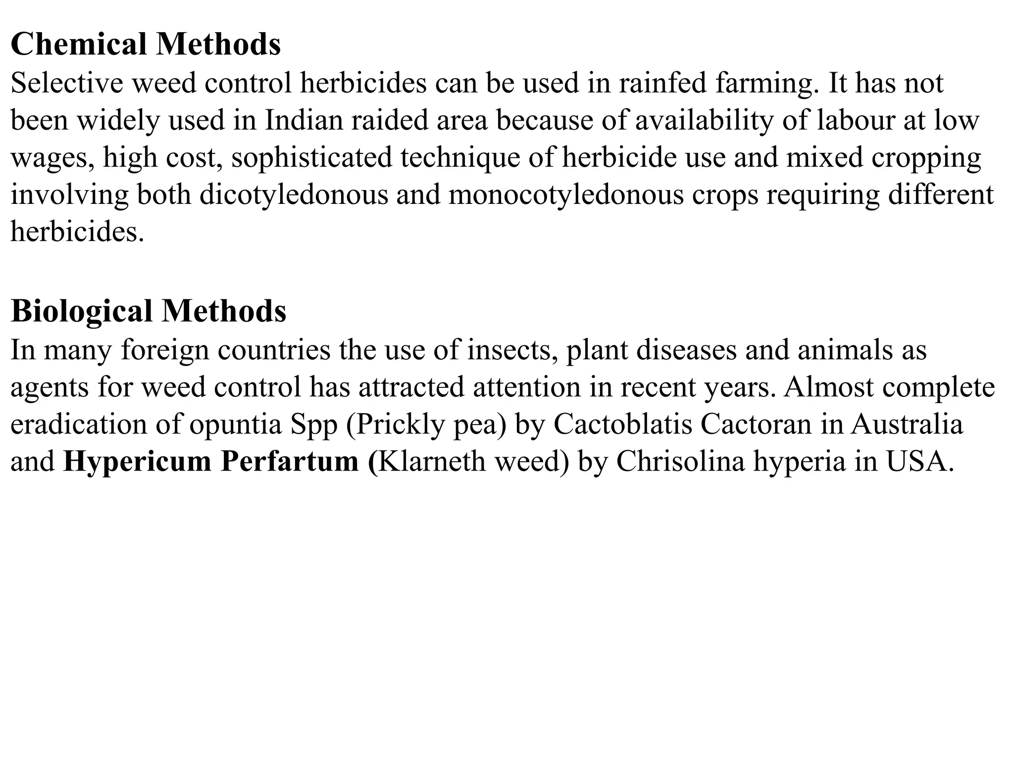 Chemical Methods
Selective weed control herbicides can be used in rainfed farming. It has not
been widely used in Indian raided area because of availability of labour at low
wages, high cost, sophisticated technique of herbicide use and mixed cropping
involving both dicotyledonous and monocotyledonous crops requiring different
herbicides.
Biological Methods
In many foreign countries the use of insects, plant diseases and animals as
agents for weed control has attracted attention in recent years. Almost complete
eradication of opuntia Spp (Prickly pea) by Cactoblatis Cactoran in Australia
and Hypericum Perfartum (Klarneth weed) by Chrisolina hyperia in USA.
 