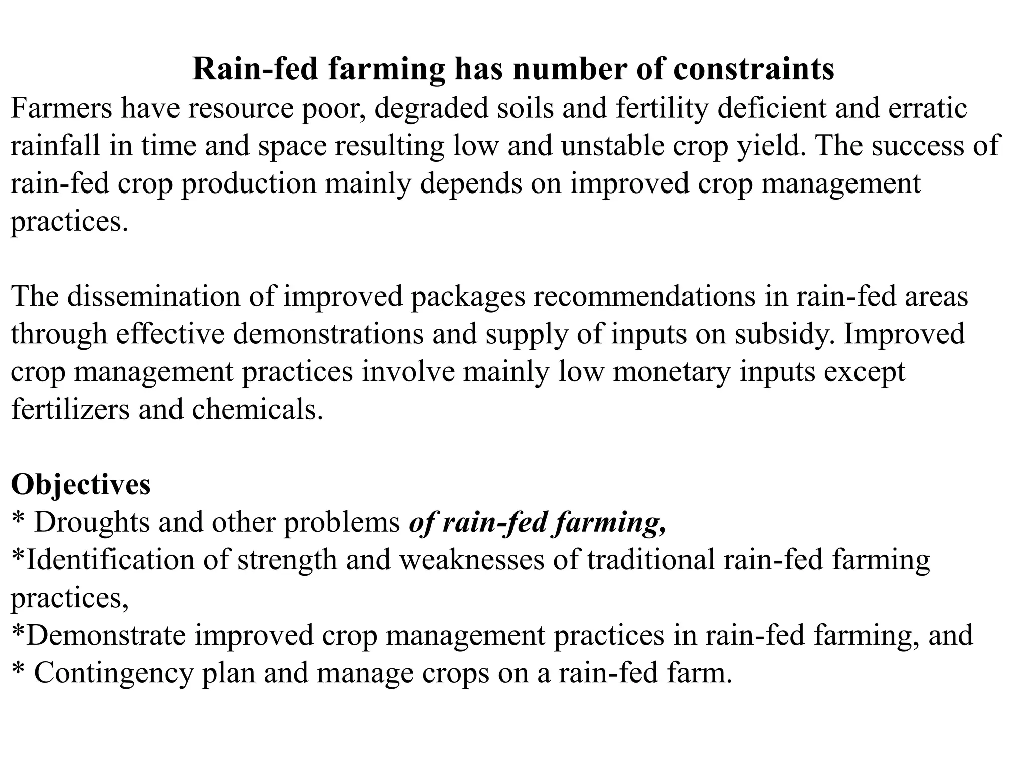 Rain-fed farming has number of constraints
Farmers have resource poor, degraded soils and fertility deficient and erratic
rainfall in time and space resulting low and unstable crop yield. The success of
rain-fed crop production mainly depends on improved crop management
practices.
The dissemination of improved packages recommendations in rain-fed areas
through effective demonstrations and supply of inputs on subsidy. Improved
crop management practices involve mainly low monetary inputs except
fertilizers and chemicals.
Objectives
* Droughts and other problems of rain-fed farming,
*Identification of strength and weaknesses of traditional rain-fed farming
practices,
*Demonstrate improved crop management practices in rain-fed farming, and
* Contingency plan and manage crops on a rain-fed farm.
 
