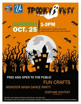 CAMPER HEALTH HISTORY
Child’s name
The following information is required for a camper to be admitted to day camp:
CAMPER IMMUNIZATION INFORMATION
All campers must be current on all immunizations, see www.EDCP.org (Immunization).
1. Provide date (month and year) of camper’s last tetanus (or DTP) shot:
2. Is the camper currently enrolled in a Maryland school, public or private?
YES, provide name of Maryland school:
NO, provide a copy of immunizations confirming that the child has received all
immunizations as required by the Maryland DHMH Recommended Childhood
Immunization Schedule. See www.EDCP.org (Immunization) for information.
3. Is the camper exempt from any immunization on medical or religious grounds?
YES, provide a signed copy of Maryland Department of Health and Mental Hygiene
Immunization Certificate from either a licensed physician indicating that the
immunization is medically contraindicated, or the parent or guardian indicating that they
object to immunizations for religious reasons.
NO
CONTACT INFORMATION:
Parent or Legal Guardian: Phone:
Emergency Contact Person: Phone:
Camper’s Physician: Phone:
HEALTH INFORMATION: Provide information on any medical conditions, psychological
conditions, behavioral conditions, medications, dietary restrictions, allergies, or special needs
that we need to be aware of to ensure that your child’s camp experience is positive:
Parent or Legal Guardian’s Signature: Date:
Department of Community Services
SATURDAY
PRINCE GEORGE’S COUNTY PUBLIC SCHOOLS IS NOT SPONSORING, ENDORSING, OR RECOMMENDING THE ACTIVITIES ANNOUNCED IN THIS FLYER/MATERIAL
OCT. 25 UNIVERSITY TOWN CENTER
AMERICA BOULEVARD & EAST WEST HIGHWAY
1-3PM
MONSTER MASH DANCE PARTY
FUN CRAFTS
COSTUME CONTEST
(UP TO AGE 12)
FREE AND OPEN TO THE PUBLIC
FOR INFO. VISIT WWW.HYATTSVILLE.ORG OR CALL 301.985.5021
 