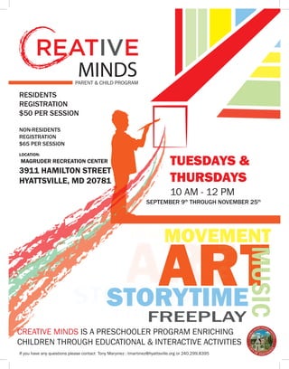 MINDS
De
PARENT & CHILD PROGRAM
CREATIVE MINDS IS A PRESCHOOLER PROGRAM ENRICHING
CHILDREN THROUGH EDUCATIONAL & INTERACTIVE ACTIVITIES
If you have any questions please contact Tony Maryinez : tmartinez@hyattsville.org or 240.299.8395
RESIDENTS
REGISTRATION
$50 PER SESSION
NON-RESIDENTS
REGISTRATION
$65 PER SESSION
SEPTEMBER 9th
THROUGH NOVEMBER 25th
TUESDAYS &
THURSDAYS
10 AM - 12 PM
LOCATION:
MAGRUDER RECREATION CENTER
3911 HAMILTON STREET
HYATTSVILLE, MD 20781
ART
MUSICMOVEMENT
STORYTIME
FREEPLAY
ART
MUSIC
MOVEMENT
STORYTIME
FREEPLAY
 