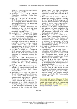 Udit Debangshi. Crop microclimate modification to address climate change
International Journal of Research and Review (ijrrjournal.com) 395
Vol.8; Issue: 9; September 2021
Gerber, J. F. eds.), Am. Soc. Agric. Engin.
Monograph., 2, 334-352
31. Nicholson, S.E. (2012) Dryland
Climatology. Cambridge: Florida State
University;
32. Ong, C.K., C.R. Black & J. Wilson (eds.)
(2015) Tree-crop interactions: agroforestry
in a changing climate. Second Edition.
Wallingford, Oxfordshire. UK; Boston, MA,
USA: CAB International
33. Richards, K. (2004) Observation and
simulation of dew in rural and urban
environments. Progress in Physical
Geography, 28 (2004): 76–94.
34. Rawls, W.J., Y.A. Pachepsky, J.C. Ritchie,
T.M. Sobeckic & H. Bloodworth (2003)
Effect of soil organic carbon on soil water
retention. Geoderma. Vol.116: 61-76;
35. Ramesh, K. 2010. A more efficient use of
agricultural inputs as part of adoption of
preparedness strategies: multiple cropping.
Section III.3.1. (d) (In) Applied
Agrometeorology, pp. 435-440. Stigter, K.
(Ed.). Springer, Berlin/Heidelberg etc.
36. Sai, M.V.R.S., Murthy, C.S., Chadrasekar,
K., Jeyaseelan, A.T., Diwakar, P.G. and
Dadhwal, V.K. 2016. Agricultural drought:
Assessment & monitoring, Mausam 67:
131-142.
37. Stigter, C.J. 1994a. Management and
manipulation of microclimate. Handbook of
Agricultural Meteorology, pp. 273–284.
Griffiths, J.F. (Ed.). Oxford University
Press.
38. Stigter, C.J. 1994b. Micrometeorology. (In)
Handbook of Agricultural Meteorology, pp.
59-72. J.F. Griffiths (Ed.). Oxford
University Press
39. Seneviratne, S.I., T. Corti, E.L. Davin, M.
Hirschi, E.B. Jaeger, I. Lehner, B. Orlowsky
& A.J. Teuling (2010) Investigating soil
moisture-climate interactions in a changing
climate: a review. Earth-Science Reviews.
Vol. 99. Issue 3-4, May 2010: 125–161;
40. Semenzato, R., M. Falciai, E. Bresci (1998)
The Project “Fog as a new water resource
for the sustainable development of the
ecosystems of the Peruvian and Chilean
coastal desert”. In: First International
Conference on Fog and fog collection,
Vancouver (Canada), 19-24July 1998: 457-
460;
41. Seneviratne, S.I., T. Corti, E.L. Davin, M.
Hirschi, E.B. Jaeger, I. Lehner, B. Orlowsky
& A.J. Teuling (2010) Investigating soil
moisture-climate interactions in a changing
climate: a review. Earth-Science Reviews.
Vol. 99. Issue 3-4, May 2010: 125–161;
42. Shaxson, F. & R. Barber (2003) Optimizing
soil moisture for plant production: the
significance of soil porosity. Rome: Food
and Agriculture Organisation of the United
Nations. FAO Soils Bulletin 79;
43. Steenbergen, F. van, A. Tuinhof & L.
Knoop (2011) Transforming Landscapes,
Transforming Lives. The business of
sustainable water buffer management.
Wageningen, the Netherlands: 3R Water
Secretariat; Stigter, K. (ed.) (2010) Applied
agrometeorology. Springer;
44. Sr Reddy., Principles of Agronomy, pp.
244-300. 2019.
45. Tomaszkiewicz, M., M. Abou Najm, I.
Alameddine & M. El Fadel (2014) Dew as
an adaptation measure to meet agricultural
and reforestation water demand in a
changing climate. Agricultural and Forest
Meteorology vol. 16 (2014): 11625;
46. Walker, B. & D. Salt (2006) Resilience
Thinking: Sustaining ecosystems and people
in a changing world. Washington/Covelo/
London: Island Press.
47. Wang, Z., Li, S., Cecil Vera, L. and
Sukhdev Malhi, S., 2005, “Effects of water
deficit and supplemental irrigation on winter
wheat growth, grain yield and quality,
nutrient uptake, and residual mineral
nitrogen in soil”, Soil Sci. Plant Analysis,
36, 11, 1405-1419.
How to cite this article: Debangshi U. Crop
microclimate modification to address climate
change. International Journal of Research and
Review. 2021; 8(9): 384-395. DOI: https://
doi.org/10.52403/ijrr.20210950
******
 