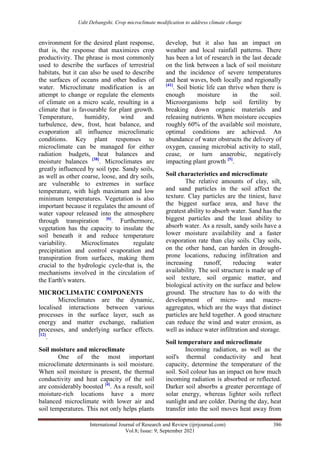 Udit Debangshi. Crop microclimate modification to address climate change
International Journal of Research and Review (ijrrjournal.com) 386
Vol.8; Issue: 9; September 2021
environment for the desired plant response,
that is, the response that maximizes crop
productivity. The phrase is most commonly
used to describe the surfaces of terrestrial
habitats, but it can also be used to describe
the surfaces of oceans and other bodies of
water. Microclimate modification is an
attempt to change or regulate the elements
of climate on a micro scale, resulting in a
climate that is favourable for plant growth.
Temperature, humidity, wind and
turbulence, dew, frost, heat balance, and
evaporation all influence microclimatic
conditions. Key plant responses to
microclimate can be managed for either
radiation budgets, heat balances and
moisture balances [38]
. Microclimates are
greatly influenced by soil type. Sandy soils,
as well as other coarse, loose, and dry soils,
are vulnerable to extremes in surface
temperature, with high maximum and low
minimum temperatures. Vegetation is also
important because it regulates the amount of
water vapour released into the atmosphere
through transpiration [6]
. Furthermore,
vegetation has the capacity to insulate the
soil beneath it and reduce temperature
variability. Microclimates regulate
precipitation and control evaporation and
transpiration from surfaces, making them
crucial to the hydrologic cycle-that is, the
mechanisms involved in the circulation of
the Earth's waters.
MICROCLIMATIC COMPONENTS
Microclimates are the dynamic,
localised interactions between various
processes in the surface layer, such as
energy and matter exchange, radiation
processes, and underlying surface effects.
[12]
.
Soil moisture and microclimate
One of the most important
microclimate determinants is soil moisture.
When soil moisture is present, the thermal
conductivity and heat capacity of the soil
are considerably boosted [4]
. As a result, soil
moisture-rich locations have a more
balanced microclimate with lower air and
soil temperatures. This not only helps plants
develop, but it also has an impact on
weather and local rainfall patterns. There
has been a lot of research in the last decade
on the link between a lack of soil moisture
and the incidence of severe temperatures
and heat waves, both locally and regionally
[41]
. Soil biotic life can thrive when there is
enough moisture in the soil.
Microorganisms help soil fertility by
breaking down organic materials and
releasing nutrients. When moisture occupies
roughly 60% of the available soil moisture,
optimal conditions are achieved. An
abundance of water obstructs the delivery of
oxygen, causing microbial activity to stall,
cease, or turn anaerobic, negatively
impacting plant growth [5]
.
Soil characteristics and microclimate
The relative amounts of clay, silt,
and sand particles in the soil affect the
texture. Clay particles are the tiniest, have
the biggest surface area, and have the
greatest ability to absorb water. Sand has the
biggest particles and the least ability to
absorb water. As a result, sandy soils have a
lower moisture availability and a faster
evaporation rate than clay soils. Clay soils,
on the other hand, can harden in drought-
prone locations, reducing infiltration and
increasing runoff, reducing water
availability. The soil structure is made up of
soil texture, soil organic matter, and
biological activity on the surface and below
ground. The structure has to do with the
development of micro- and macro-
aggregates, which are the ways that distinct
particles are held together. A good structure
can reduce the wind and water erosion, as
well as induce water infiltration and storage.
Soil temperature and microclimate
Incoming radiation, as well as the
soil's thermal conductivity and heat
capacity, determine the temperature of the
soil. Soil colour has an impact on how much
incoming radiation is absorbed or reflected.
Darker soil absorbs a greater percentage of
solar energy, whereas lighter soils reflect
sunlight and are colder. During the day, heat
transfer into the soil moves heat away from
 