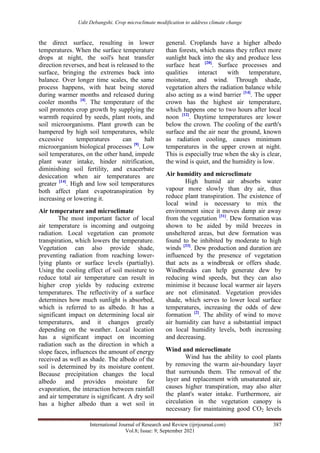Udit Debangshi. Crop microclimate modification to address climate change
International Journal of Research and Review (ijrrjournal.com) 387
Vol.8; Issue: 9; September 2021
the direct surface, resulting in lower
temperatures. When the surface temperature
drops at night, the soil's heat transfer
direction reverses, and heat is released to the
surface, bringing the extremes back into
balance. Over longer time scales, the same
process happens, with heat being stored
during warmer months and released during
cooler months [4]
. The temperature of the
soil promotes crop growth by supplying the
warmth required by seeds, plant roots, and
soil microorganisms. Plant growth can be
hampered by high soil temperatures, while
excessive temperatures can halt
microorganism biological processes [9]
. Low
soil temperatures, on the other hand, impede
plant water intake, hinder nitrification,
diminishing soil fertility, and exacerbate
desiccation when air temperatures are
greater [14]
. High and low soil temperatures
both affect plant evapotranspiration by
increasing or lowering it.
Air temperature and microclimate
The most important factor of local
air temperature is incoming and outgoing
radiation. Local vegetation can promote
transpiration, which lowers the temperature.
Vegetation can also provide shade,
preventing radiation from reaching lower-
lying plants or surface levels (partially).
Using the cooling effect of soil moisture to
reduce total air temperature can result in
higher crop yields by reducing extreme
temperatures. The reflectivity of a surface
determines how much sunlight is absorbed,
which is referred to as albedo. It has a
significant impact on determining local air
temperatures, and it changes greatly
depending on the weather. Local location
has a significant impact on incoming
radiation such as the direction in which a
slope faces, influences the amount of energy
received as well as shade. The albedo of the
soil is determined by its moisture content.
Because precipitation changes the local
albedo and provides moisture for
evaporation, the interaction between rainfall
and air temperature is significant. A dry soil
has a higher albedo than a wet soil in
general. Croplands have a higher albedo
than forests, which means they reflect more
sunlight back into the sky and produce less
surface heat [20]
. Surface processes and
qualities interact with temperature,
moisture, and wind. Through shade,
vegetation alters the radiation balance while
also acting as a wind barrier [14]
. The upper
crown has the highest air temperature,
which happens one to two hours after local
noon [12]
. Daytime temperatures are lower
below the crown. The cooling of the earth's
surface and the air near the ground, known
as radiation cooling, causes minimum
temperatures in the upper crown at night.
This is especially true when the sky is clear,
the wind is quiet, and the humidity is low.
Air humidity and microclimate
High humid air absorbs water
vapour more slowly than dry air, thus
reduce plant transpiration. The existence of
local wind is necessary to mix the
environment since it moves damp air away
from the vegetation [31]
. Dew formation was
shown to be aided by mild breezes in
unsheltered areas, but dew formation was
found to be inhibited by moderate to high
winds [33]
. Dew production and duration are
influenced by the presence of vegetation
that acts as a windbreak or offers shade.
Windbreaks can help generate dew by
reducing wind speeds, but they can also
minimise it because local warmer air layers
are not eliminated. Vegetation provides
shade, which serves to lower local surface
temperatures, increasing the odds of dew
formation [2]
. The ability of wind to move
air humidity can have a substantial impact
on local humidity levels, both increasing
and decreasing.
Wind and microclimate
Wind has the ability to cool plants
by removing the warm air-boundary layer
that surrounds them. The removal of the
layer and replacement with unsaturated air,
causes higher transpiration, may also alter
the plant's water intake. Furthermore, air
circulation in the vegetation canopy is
necessary for maintaining good CO2 levels
 