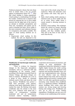 Udit Debangshi. Crop microclimate modification to address climate change
International Journal of Research and Review (ijrrjournal.com) 390
Vol.8; Issue: 9; September 2021
Findeicen proposed a theory that rain drops
form in clouds when a few ice crystals
appear at temperatures below 0°C [1]
. After
that cloud seeding is being popularised.
Cloud seeding is a methodology for altering
the weather. Artificial rain is created in this
process by spraying dry ice or silver iodide
aerosols into the upper part of the cloud in
an attempt to stimulate precipitation and
form rain. Aeroplanes and rockets can be
used to stimulate the brain. Silver iodide is
the most commonly used substance because
it is inexpensive and readily available. The
types of cloud seeding methods are as
follows:
 Hygroscopic cloud seeding: In this
method, the salts are dispersed in the
lower part of the clouds using flares or
explosives. When salt molecules come
into contact with water, they grow in
size.
 Static cloud seeding entails spraying a
chemical such as silver iodide into the
air or cloud. Silver iodide forms a
crystal around it, allowing moisture to
condense.
 Dynamic cloud seeding: This technique
boosts the vertical air current, allowing
more water to pass through the clouds
droplets, and they multiply quickly.
They fall in the form of rain, hail, or
snow from the sky.
Figure 3: Artificial rain making through foreign materials
(source: https://www.google.com/url?sa=i&url=https%3A%2F%2Fm.nguoiduatin.vn )
Modification of wind through windbreaks
and shelterbelts
“There is evidence for long-term
changes in the large-scale atmospheric
circulation, such as a poleward shift and
strengthening of the westerly winds,”
according to the Intergovernmental Panel on
Climate Change, and these changes are
likely to continue. Windbreaks are a row or
a group of trees, shrubs or structural
elements used to block and direct the wind
(e.g., fences). Windbreak trees protect a
field from prevailing wind patterns,
reducing wind speed significantly before it
reaches the crops. By limiting wind speed,
windbreaks alter the climate in the areas
they cover. Reduced wind speed has a
variety of consequences, including
moderated soil and air temperatures,
increased relative humidity, reduced
evaporation and increased soil moisture, and
changes in snow distribution. The
temperature behind the shelterbelt is usually
slightly higher because the wind's cooling
influence is no longer there. Reduced wind
exposure and increased humidity lower soil
and crop evapotranspiration rates, allowing
for more effective water use. Reduced
kinetic impacts from wind, such as crop leaf
damage and top soil erosion, is another good
effect. As with other agroforestry practises,
increasing water demand from windbreak
trees is a significant problem. Windbreaks
protect buildings from winter wind and
summer sun, saving energy and lowering
heating and cooling costs. Windbreaks can
save up to 25% on winter heating
expenditures. Windbreaks can save you a lot
of money on air conditioning in the summer.
 