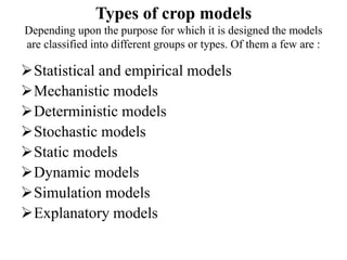 Types of crop models
Depending upon the purpose for which it is designed the models
are classified into different groups or types. Of them a few are :
Statistical and empirical models
Mechanistic models
Deterministic models
Stochastic models
Static models
Dynamic models
Simulation models
Explanatory models
 