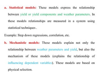a. Statistical models: These models express the relationship
between yield or yield components and weather parameters. In
these models relationships are measured in a system using
statistical techniques .
Example: Step down regressions, correlation, etc.
b. Mechanistic models: These models explain not only the
relationship between weather parameters and yield, but also the
mechanism of these models (explains the relationship of
influencing dependent variables). These models are based on
physical selection.
 