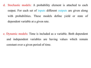 d. Stochastic models: A probability element is attached to each
output. For each set of inputs different outputs are given along
with probabilities. These models define yield or state of
dependent variable at a given rate.
e. Dynamic models: Time is included as a variable. Both dependent
and independent variables are having values which remain
constant over a given period of time.
 