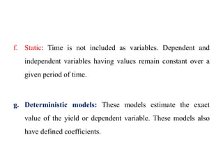 f. Static: Time is not included as variables. Dependent and
independent variables having values remain constant over a
given period of time.
g. Deterministic models: These models estimate the exact
value of the yield or dependent variable. These models also
have defined coefficients.
 