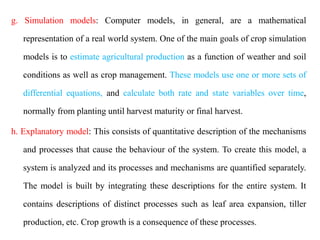 g. Simulation models: Computer models, in general, are a mathematical
representation of a real world system. One of the main goals of crop simulation
models is to estimate agricultural production as a function of weather and soil
conditions as well as crop management. These models use one or more sets of
differential equations, and calculate both rate and state variables over time,
normally from planting until harvest maturity or final harvest.
h. Explanatory model: This consists of quantitative description of the mechanisms
and processes that cause the behaviour of the system. To create this model, a
system is analyzed and its processes and mechanisms are quantified separately.
The model is built by integrating these descriptions for the entire system. It
contains descriptions of distinct processes such as leaf area expansion, tiller
production, etc. Crop growth is a consequence of these processes.
 