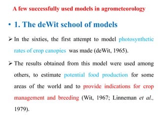 A few successfully used models in agrometeorology
• 1. The deWit school of models
 In the sixties, the first attempt to model photosynthetic
rates of crop canopies was made (deWit, 1965).
 The results obtained from this model were used among
others, to estimate potential food production for some
areas of the world and to provide indications for crop
management and breeding (Wit, 1967; Linneman et al.,
1979).
 
