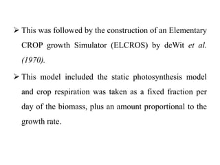  This was followed by the construction of an Elementary
CROP growth Simulator (ELCROS) by deWit et al.
(1970).
 This model included the static photosynthesis model
and crop respiration was taken as a fixed fraction per
day of the biomass, plus an amount proportional to the
growth rate.
 