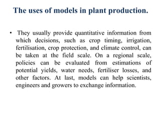 The uses of models in plant production.
• They usually provide quantitative information from
which decisions, such as crop timing, irrigation,
fertilisation, crop protection, and climate control, can
be taken at the field scale. On a regional scale,
policies can be evaluated from estimations of
potential yields, water needs, fertiliser losses, and
other factors. At last, models can help scientists,
engineers and growers to exchange information.
 
