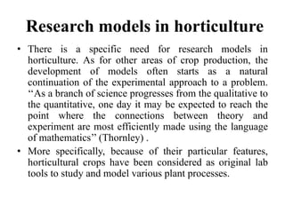 Research models in horticulture
• There is a specific need for research models in
horticulture. As for other areas of crop production, the
development of models often starts as a natural
continuation of the experimental approach to a problem.
‘‘As a branch of science progresses from the qualitative to
the quantitative, one day it may be expected to reach the
point where the connections between theory and
experiment are most efficiently made using the language
of mathematics’’ (Thornley) .
• More specifically, because of their particular features,
horticultural crops have been considered as original lab
tools to study and model various plant processes.
 