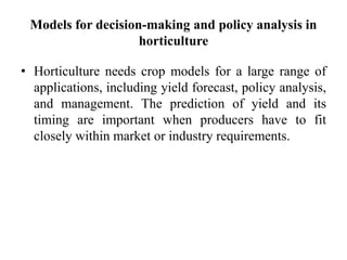 Models for decision-making and policy analysis in
horticulture
• Horticulture needs crop models for a large range of
applications, including yield forecast, policy analysis,
and management. The prediction of yield and its
timing are important when producers have to fit
closely within market or industry requirements.
 