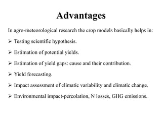 Advantages
In agro-meteorological research the crop models basically helps in:
 Testing scientific hypothesis.
 Estimation of potential yields.
 Estimation of yield gaps: cause and their contribution.
 Yield forecasting.
 Impact assessment of climatic variability and climatic change.
 Environmental impact-percolation, N losses, GHG emissions.
 