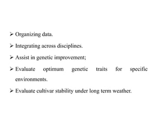  Organizing data.
 Integrating across disciplines.
 Assist in genetic improvement;
 Evaluate optimum genetic traits for specific
environments.
 Evaluate cultivar stability under long term weather.
 