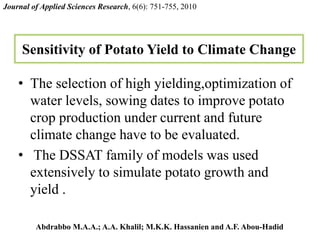 Sensitivity of Potato Yield to Climate Change
• The selection of high yielding,optimization of
water levels, sowing dates to improve potato
crop production under current and future
climate change have to be evaluated.
• The DSSAT family of models was used
extensively to simulate potato growth and
yield .
Journal of Applied Sciences Research, 6(6): 751-755, 2010
Abdrabbo M.A.A.; A.A. Khalil; M.K.K. Hassanien and A.F. Abou-Hadid
 
