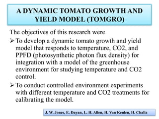 A DYNAMIC TOMATO GROWTH AND
YIELD MODEL (TOMGRO)
The objectives of this research were
To develop a dynamic tomato growth and yield
model that responds to temperature, CO2, and
PPFD (photosynthetic photon flux density) for
integration with a model of the greenhouse
environment for studying temperature and CO2
control.
To conduct controlled environment experiments
with different temperature and CO2 treatments for
calibrating the model.
J. W. Jones, E. Dayan, L. H. Allen, H. Van Keulen, H. Challa
 