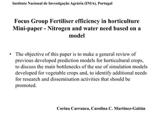 Focus Group Fertiliser efficiency in horticulture
Mini-paper - Nitrogen and water need based on a
model
• The objective of this paper is to make a general review of
previous developed prediction models for horticultural crops,
to discuss the main bottlenecks of the use of simulation models
developed for vegetable crops and, to identify additional needs
for research and dissemination activities that should be
promoted.
Instituto Nacional de Investigação Agrária (INIA), Portugal
Corina Carranca, Carolina C. Martínez-Gaitán
 