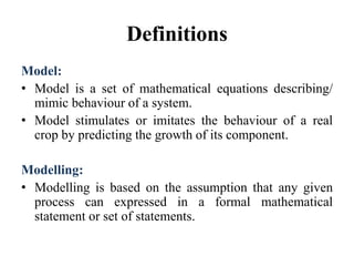 Definitions
Model:
• Model is a set of mathematical equations describing/
mimic behaviour of a system.
• Model stimulates or imitates the behaviour of a real
crop by predicting the growth of its component.
Modelling:
• Modelling is based on the assumption that any given
process can expressed in a formal mathematical
statement or set of statements.
 