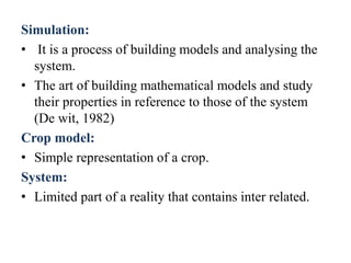 Simulation:
• It is a process of building models and analysing the
system.
• The art of building mathematical models and study
their properties in reference to those of the system
(De wit, 1982)
Crop model:
• Simple representation of a crop.
System:
• Limited part of a reality that contains inter related.
 
