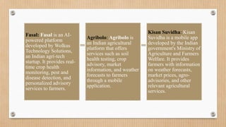 Fasal: Fasal is an AI-
powered platform
developed by Wolkus
Technology Solutions,
an Indian agri-tech
startup. It provides real-
time crop health
monitoring, pest and
disease detection, and
personalized advisory
services to farmers.
Agribolo: Agribolo is
an Indian agricultural
platform that offers
services such as soil
health testing, crop
advisory, market
information, and weather
forecasts to farmers
through a mobile
application.
Kisan Suvidha: Kisan
Suvidha is a mobile app
developed by the Indian
government's Ministry of
Agriculture and Farmers
Welfare. It provides
farmers with information
on weather forecasts,
market prices, agro-
advisories, and other
relevant agricultural
services.
 