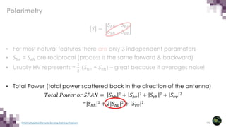112
NASA’s Applied Remote Sensing Training Program
𝑆𝑆 =
𝑆𝑆ℎℎ 𝑆𝑆ℎ𝑣𝑣
𝑆𝑆𝑣𝑣ℎ 𝑆𝑆𝑣𝑣𝑣𝑣
• For most natural features there are only 3 independent parameters
• 𝑆𝑆ℎ𝑣𝑣 = 𝑆𝑆𝑣𝑣𝑣 are reciprocal (process is the same forward & backward)
• Usually HV represents =
1
2
(𝑆𝑆ℎ𝑣𝑣 + 𝑆𝑆𝑣𝑣ℎ) – great because it averages noise!
• Total Power (total power scattered back in the direction of the antenna)
𝑇𝑇𝑇𝑇𝑇𝑇𝑇𝑇𝑇𝑇 𝑃𝑃𝑃𝑃𝑃𝑃𝑃𝑃𝑃𝑃 𝑜𝑜𝑜𝑜 𝑆𝑆𝑆𝑆𝑆𝑆𝑆𝑆 = 𝑆𝑆ℎℎ
2 + 𝑆𝑆ℎ𝑣𝑣
2 + 𝑆𝑆𝑣𝑣ℎ
2 + 𝑆𝑆𝑣𝑣𝑣𝑣
2
= 𝑆𝑆ℎℎ
2 + 2 𝑆𝑆ℎ𝑣𝑣
2 + 𝑆𝑆𝑣𝑣𝑣𝑣
2
Polarimetry
 