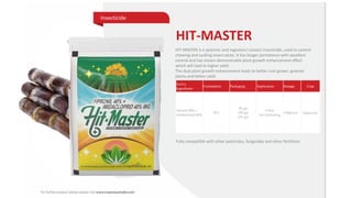 HIT-MASTER
Insecticide
Active
Ingredients
Formulation Packaging Application Dosage Crop
Fipronil 40% +
Imidaclorpid 40%
WG
40 gm
100 gm
250 gm
Foliar
Soil drenching
100g/acre Sugarcane
HIT-MASTER is a systemic and ingestion/ contact insecticide, used to control
chewing and sucking insect pests. It has longer persistence with excellent
control and has shown demonstrable plant growth enhancement effect
which will lead to higher yield.
The dual plant growth enhancement leads to better root grown, greener
plants and better yield
Fully compatible with other pesticides, fungicides and other fertilizers
 