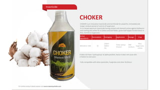 Active
Ingredients
Formulation Packaging Application Dosage Crop
Bifenthrin 10% EC
250ml
500ml
1ly
Foliar spray/
Drench
400
ml/Acre
Rice,
Sugarcane,
cotton
CHOKER
CHOKER is an innovative insecticide and termiticide for powerful, immediate and
longer residual period of control of target pest.
It is a broad-spectrum insecticide having contact and stomach action against bollworm
and sucking pest white fly in Cotton and leaf folder, green leaf hopper & stem borer in
Rice, termite in Sugarcane.
It does not have ‘cyano-group’ at alpha position; hence it does not cause skin
irritation to end users.
Insecticide
Fully compatible with other pesticides, fungicides and other fertilizers
Insecticide
 