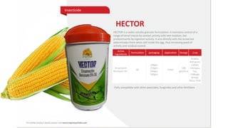 HECTOR
HECTOR is a water-soluble granular formulation. It maintains control of a
range of larval insects by contact activity with wet residues, but
predominantly by ingestion activity. It acts directly with the larvae but
exterminates them when still inside the egg, thus increasing peed of
activity and residual control.
Active
Ingredients
Formulation packaging Application Dosage Crop
Emamectin
Benzoate 5%
SG
100gm
250gm
500gm
500gm
Foliar
100
gm/Acre
Grapes,
Red gram,
Cotton,
Chickpea,
Tea,
Cabbage,
Brinjal,
Okra, Chilli
Fully compatible with other pesticides, fungicides and other fertilizers
Insecticide
 