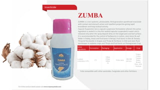 ZUMBA
Active
Ingredients
Formulation Packaging Application Dosage Crop
Lambda-
cyhalothrin 4.9%
CS
100ml
250ml
500ml
1lt
Foliar spray
300-500
ml/Acre
Grapes,
Cotton,
Tomato,
Paddy,
Brinjal,
Okra, chili,
Soybean
ZUMBA is a non-systemic, photostable, third generation pyrethroid insecticide
with contact and stomach action and repellent properties giving rapid
knockdown and long residual activity.
Capsule Suspension ions a capsule suspension formulation wherein the active
ingredient is sealed in a tiny thin-walled capsules suspended in water and is
released only when the spray deposit dries on the target pest and leaf surface.
It is recommended for the control of bollworms in cotton, stem borer & Leaf
folder in Paddy, shoot and fruit borer in Brinjal, Fruit borer in Okra & Tomato,
Thrips & Flea beetle in Grapes and Thrips & Pod Borer in Chili and stem fly &
semilooper in soybean crops and Thrips and fruit borer on Pomegranate Crop.
Fully compatible with other pesticides, fungicides and other fertilizers
Insecticide
 