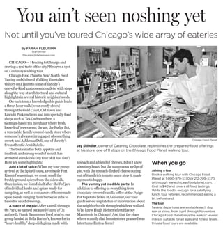 You ain’t seen noshing yet
Not until you’ve toured Chicago’s wide array of eateries
           By FARAH FLEURIMA
                    Staff Writer
            ffleurima@dallasnews.com


    CHICAGO — Heading to Chicago and
craving a real taste of the city? Reserve a spot
on a culinary walking tour.
    Chicago Food Planet’s Near North Food
Tasting and Cultural Walking Tour takes
visitors on a jaunt to some of the city’s
one-of-a-kind gastronomic outlets, with stops
along the way at architectural and cultural
highlights in several historic neighborhoods.
    On each tour, a knowledgeable guide leads
a three-hour walk (wear comfy shoes)
through the Gold Coast, Old Town and
Lincoln Park enclaves and into specialty food
shops such as Tea Gschwendner, a
German-based tea merchant where fresh,
loose-leaf brews scent the air; the Fudge Pot,
a venerable, family-owned candy store where
someone’s always stirring a pot of something
sweet; and Ashkenaz Deli, one of the city’s                                                                                       Chicago Food Planet

few authentic Jewish delis.                        Jay Shindler, owner of Catering Chocolate, replenishes the prepared-food offerings
    The trek satisfies both appetite and           at his store, one of 11 stops on the Chicago Food Planet walking tour.
intellect, and strong word of mouth has
attracted even locals (my tour of 11 had four).
Here are some highlights:                          spinach and a blend of cheeses. I don’t know     When you go
    Add a bit of spice: When my tour group         about my heart, but the sumptuous wedge of
arrived at the Spice House, a veritable Fort       pie, with the spinach-flecked cheese oozing      Joining a tour
Knox of seasonings, we could smell the             out of it and rich tomato sauce atop it, made    Book a walking tour with Chicago Food
freshly ground spices from the sidewalk.           my mouth happy.                                  Planet at 1-800-979-3370 or 212-209-3370,
                                                                                                    or through www.chicagofoodplanet.com.
Once inside, we found shelf after shelf of jars       The yummy yet inedible parts: In
                                                                                                    Cost is $40 and covers all food tastings.
of individual herbs and spices ready for           addition to offering us everything from
                                                                                                    While the food is enough for a satisfying
sampling, as well as containers of homemade        chocolate-covered vanilla toffee at the Fudge    lunch, tour veterans recommended eating a
spice blends ranging from barbecue rubs to         Pot to potato latkes at Ashkenaz, our tour       bit beforehand.
bases for salad dressings.                         guide served us platefuls of information about
                                                                                                    The tour
    A piece of the pie: After a stroll through     the neighborhoods through which we walked.       Several departures are available each day,
Oz Park, so named because Wizard of Oz             Who knew Hugh Hefner’s first Playboy             rain or shine, from April through November.
author L. Frank Baum once lived nearby, our        Mansion is in Chicago? And that the place        Chicago Food Planet says the walk of several
group landed at Bella Bacino’s, known for its      where scantily clad bunnies once pranced was     miles is suitable for all ages and fitness levels.
“heart-healthy” deep-dish pizza made with          later turned into a dorm?                        Private food tours are available.
 