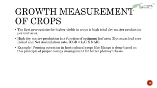  The first prerequisite for higher yields in crops is high total dry matter production
per unit area.
 High dry matter production is a function of optimum leaf area (Optimum leaf area
Index) and Net Assimilation rate. (CGR = LAI X NAR).
 Example: Pruning operation in horticultural crops like Mango is done based on
this principle of proper canopy management for better photosynthesis.
11
 