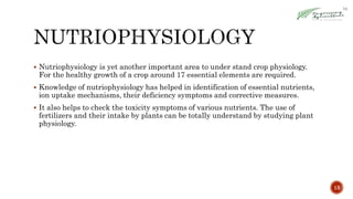  Nutriophysiology is yet another important area to under stand crop physiology.
For the healthy growth of a crop around 17 essential elements are required.
 Knowledge of nutriophysiology has helped in identification of essential nutrients,
ion uptake mechanisms, their deficiency symptoms and corrective measures.
 It also helps to check the toxicity symptoms of various nutrients. The use of
fertilizers and their intake by plants can be totally understand by studying plant
physiology.
13
 
