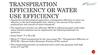  Among Several physiological approaches, transpiration efficiency or water use
efficiency is the most dependable trait, which is “the amount of dry matter
produced per unit amount of water transpired”.
 The importance of water use efficiency (WUE) in influencing grain yield under
water limited conditions can be explained by the following model give by
passioura.
 Grain Yield = T x TE x HI
 Where T = Total transpiration by the crop canopy TE = Transpiration Efficiency or
WUE HI = Harvest Index (Economic Fraction of Dry matter)
 This relationship provides an analytical tool to select the genotype with high
levels of T and TE.
14
 