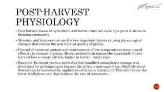  Post harvest losses of agriculture and horticulture are causing a great distress to
farming community.
 Moisture and temperature are the two important factors causing physiological
changes that reduce the post harvest quality of grains.
 Control of moisture content and maintenance of low temperatures have proved
effective in storage of grains. Being perishable in nature the magnitude of post
harvest loss is comparatively higher in horticultural crops.
 Example: In recent years a method called ‘modified atmospheric storage’ was
developed for prolonged post harvest life of fruits and vegetables. Shelf life of cut
flowers can be increased by application of kinetin (cytokinin). This will reduce the
burst of ethylene and thus reduces the rate of senescence..
15
 