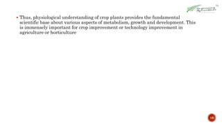  Thus, physiological understanding of crop plants provides the fundamental
scientific base about various aspects of metabolism, growth and development. This
is immensely important for crop improvement or technology improvement in
agriculture or horticulture
16
 