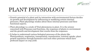 3
 Genetic potential of a plant and its interaction with environmental factors decides
its growth and development by influencing or modifying certain internal
processes. Plant physiology studies about these internal processes and their
functional aspects.
 Plant physiology is a study of Vital phenomena in plant. It is the science
concerned with Processes and functions, the responses of plants to environment
and the growth and development that results from the responses.
 It helps to understand various biological processes of the plants like
Photosynthesis, respiration, transpiration, translocation, nutrient uptake, plant
growth regulation through hormones and such other processes which have
profound impact on crop yield.
 